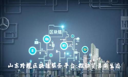山东跨境区块链服务平台：推动贸易新生态